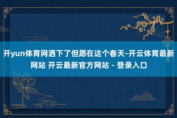 开yun体育网洒下了但愿在这个春天-开云体育最新网站 开云最新官方网站 - 登录入口