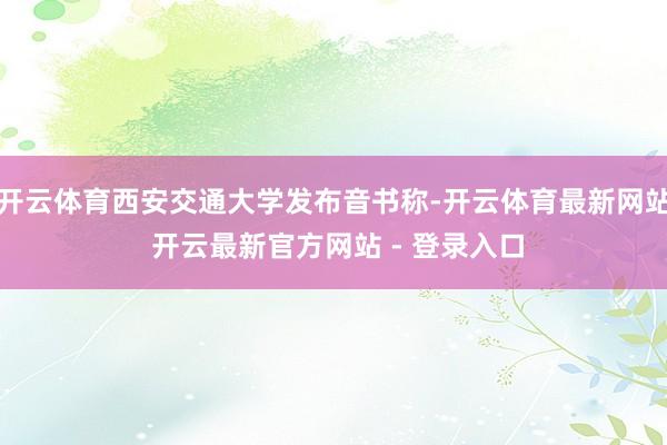 开云体育西安交通大学发布音书称-开云体育最新网站 开云最新官方网站 - 登录入口