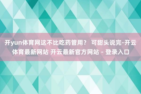 开yun体育网这不比吃药管用？ 可甜头说完-开云体育最新网站 开云最新官方网站 - 登录入口
