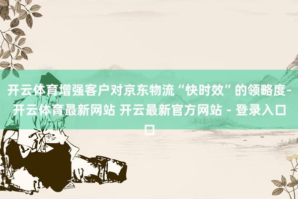 开云体育增强客户对京东物流“快时效”的领略度-开云体育最新网站 开云最新官方网站 - 登录入口