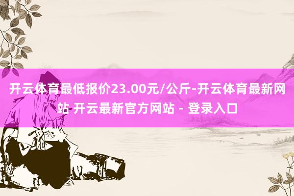 开云体育最低报价23.00元/公斤-开云体育最新网站 开云最新官方网站 - 登录入口