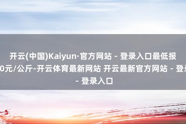 开云(中国)Kaiyun·官方网站 - 登录入口最低报价9.00元/公斤-开云体育最新网站 开云最新官方网站 - 登录入口