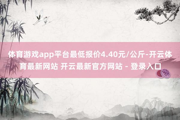 体育游戏app平台最低报价4.40元/公斤-开云体育最新网站 开云最新官方网站 - 登录入口