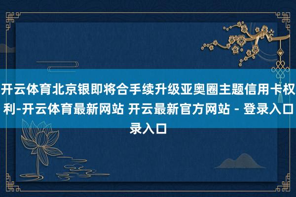 开云体育北京银即将合手续升级亚奥圈主题信用卡权利-开云体育最新网站 开云最新官方网站 - 登录入口