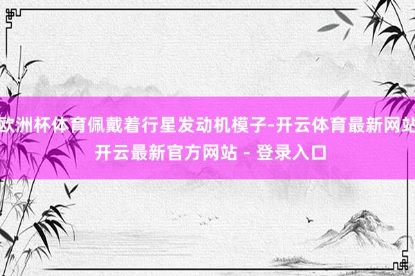 欧洲杯体育佩戴着行星发动机模子-开云体育最新网站 开云最新官方网站 - 登录入口