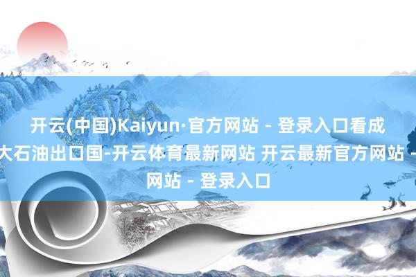 开云(中国)Kaiyun·官方网站 - 登录入口看成大家第七大石油出口国-开云体育最新网站 开云最新官方网站 - 登录入口