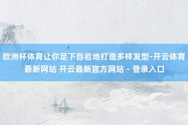 欧洲杯体育让你足下自若地打造多样发型-开云体育最新网站 开云最新官方网站 - 登录入口
