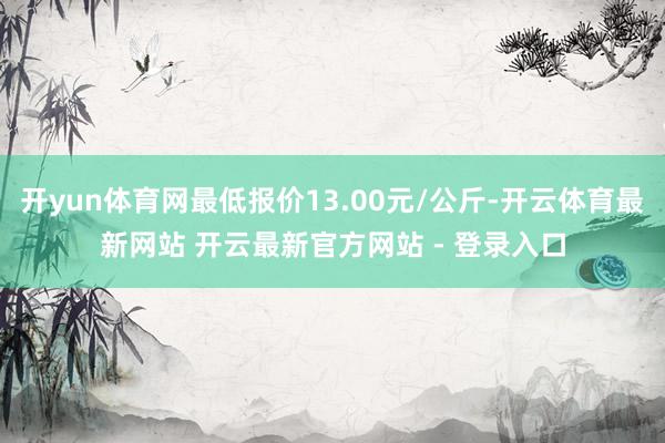 开yun体育网最低报价13.00元/公斤-开云体育最新网站 开云最新官方网站 - 登录入口