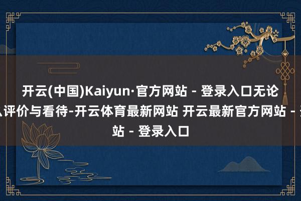 开云(中国)Kaiyun·官方网站 - 登录入口无论外界怎么评价与看待-开云体育最新网站 开云最新官方网站 - 登录入口