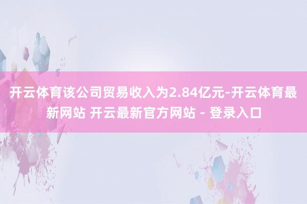 开云体育该公司贸易收入为2.84亿元-开云体育最新网站 开云最新官方网站 - 登录入口