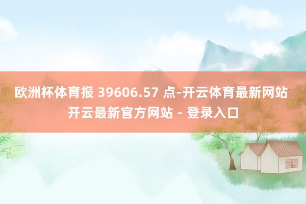 欧洲杯体育报 39606.57 点-开云体育最新网站 开云最新官方网站 - 登录入口