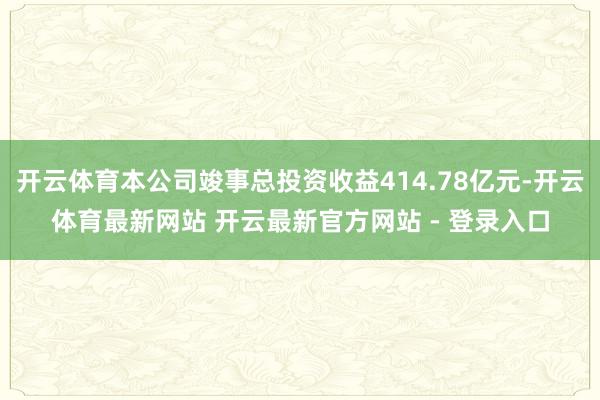 开云体育本公司竣事总投资收益414.78亿元-开云体育最新网站 开云最新官方网站 - 登录入口