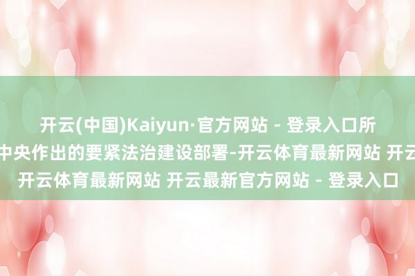 开云(中国)Kaiyun·官方网站 - 登录入口所以习近平同道为中枢的党中央作出的要紧法治建设部署-开云体育最新网站 开云最新官方网站 - 登录入口