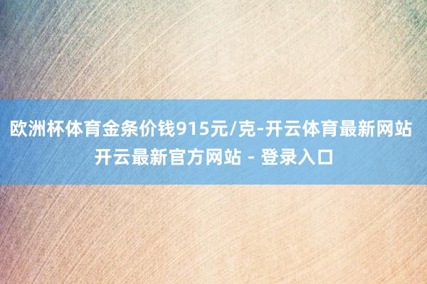 欧洲杯体育金条价钱915元/克-开云体育最新网站 开云最新官方网站 - 登录入口