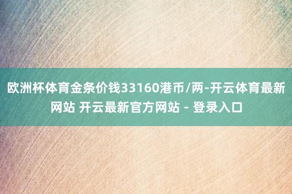 欧洲杯体育金条价钱33160港币/两-开云体育最新网站 开云最新官方网站 - 登录入口