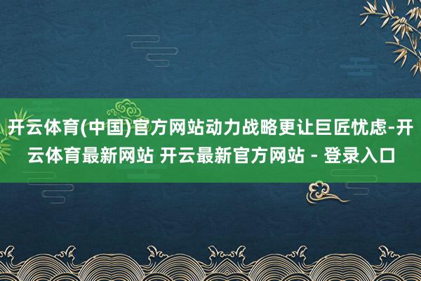 开云体育(中国)官方网站动力战略更让巨匠忧虑-开云体育最新网站 开云最新官方网站 - 登录入口