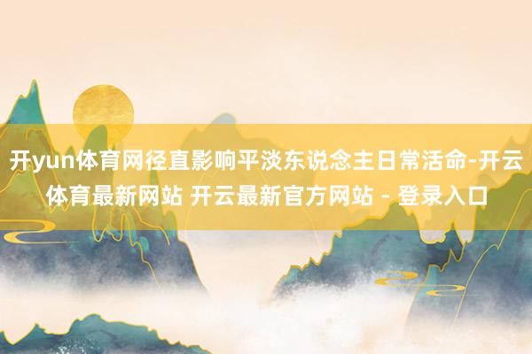 开yun体育网径直影响平淡东说念主日常活命-开云体育最新网站 开云最新官方网站 - 登录入口