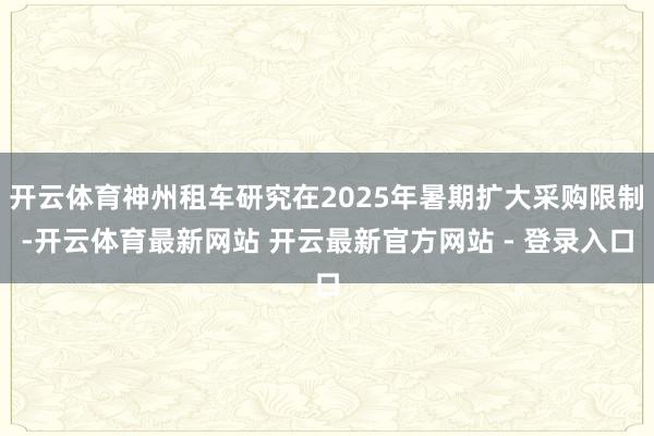 开云体育神州租车研究在2025年暑期扩大采购限制-开云体育最新网站 开云最新官方网站 - 登录入口