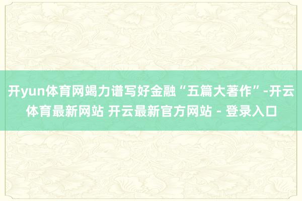开yun体育网竭力谱写好金融“五篇大著作”-开云体育最新网站 开云最新官方网站 - 登录入口