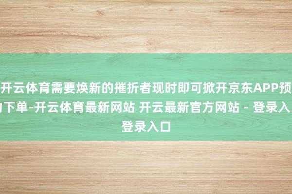 开云体育需要焕新的摧折者现时即可掀开京东APP预约下单-开云体育最新网站 开云最新官方网站 - 登录入口