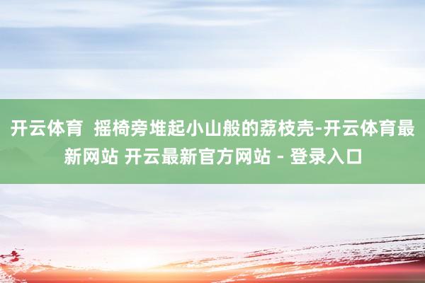 开云体育  摇椅旁堆起小山般的荔枝壳-开云体育最新网站 开云最新官方网站 - 登录入口