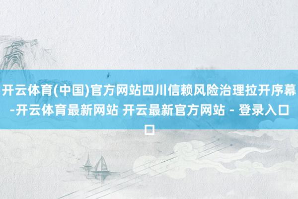 开云体育(中国)官方网站四川信赖风险治理拉开序幕-开云体育最新网站 开云最新官方网站 - 登录入口