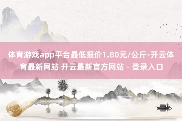 体育游戏app平台最低报价1.80元/公斤-开云体育最新网站 开云最新官方网站 - 登录入口