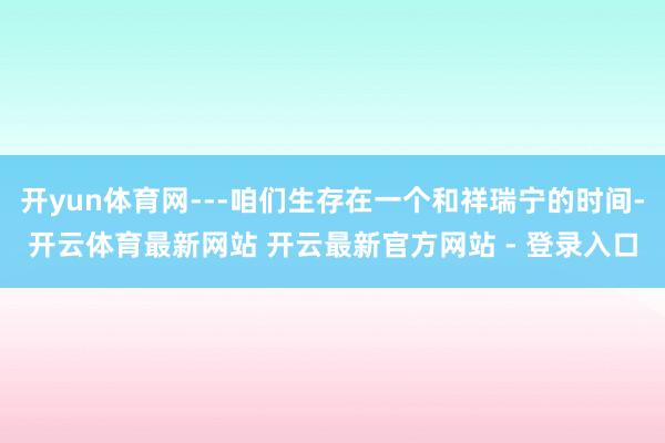 开yun体育网---咱们生存在一个和祥瑞宁的时间-开云体育最新网站 开云最新官方网站 - 登录入口