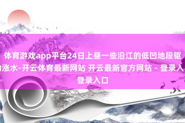 体育游戏app平台24日上昼一些沿江的低凹地段驱动涨水-开云体育最新网站 开云最新官方网站 - 登录入口