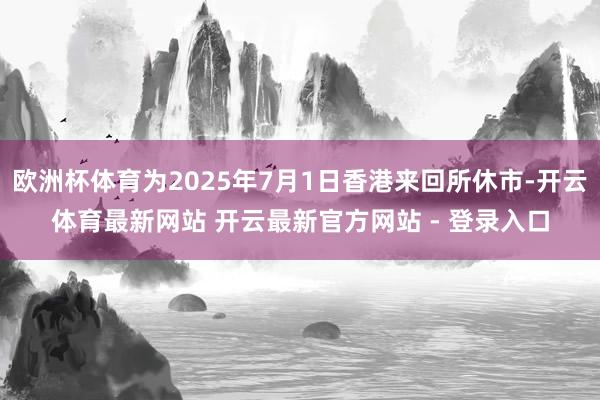 欧洲杯体育为2025年7月1日香港来回所休市-开云体育最新网站 开云最新官方网站 - 登录入口