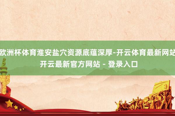 欧洲杯体育淮安盐穴资源底蕴深厚-开云体育最新网站 开云最新官方网站 - 登录入口