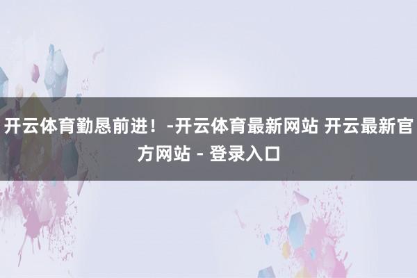 开云体育勤恳前进！-开云体育最新网站 开云最新官方网站 - 登录入口