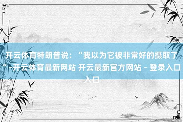 开云体育　　特朗普说：“我以为它被非常好的摄取了”-开云体育最新网站 开云最新官方网站 - 登录入口