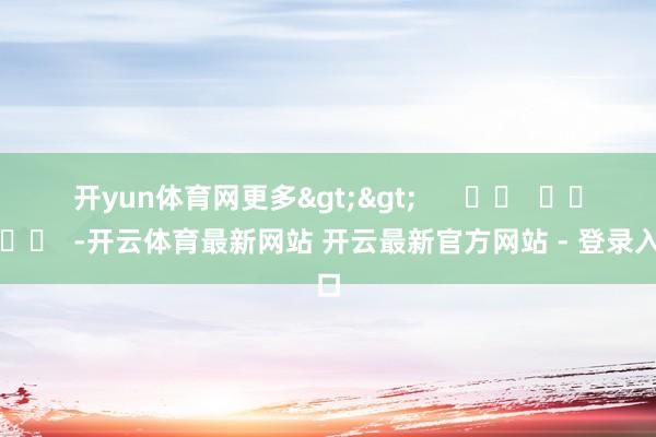 开yun体育网更多>>      		  					  -开云体育最新网站 开云最新官方网站 - 登录入口