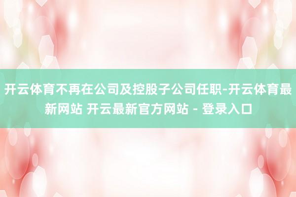 开云体育不再在公司及控股子公司任职-开云体育最新网站 开云最新官方网站 - 登录入口