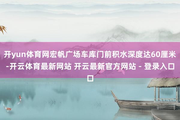 开yun体育网宏帆广场车库门前积水深度达60厘米-开云体育最新网站 开云最新官方网站 - 登录入口
