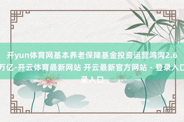 开yun体育网基本养老保障基金投资运营鸿沟2.6万亿-开云体育最新网站 开云最新官方网站 - 登录入口