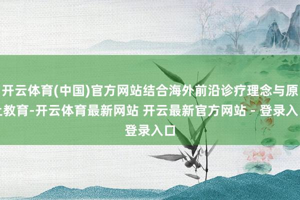 开云体育(中国)官方网站结合海外前沿诊疗理念与原土教育-开云体育最新网站 开云最新官方网站 - 登录入口