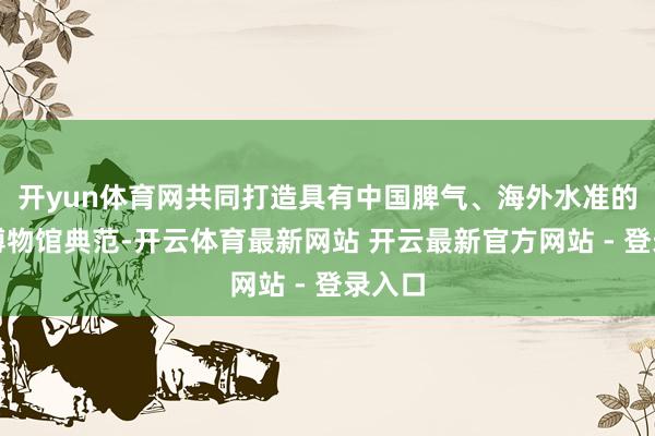 开yun体育网共同打造具有中国脾气、海外水准的儿童博物馆典范-开云体育最新网站 开云最新官方网站 - 登录入口