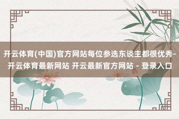 开云体育(中国)官方网站每位参选东谈主都很优秀-开云体育最新网站 开云最新官方网站 - 登录入口