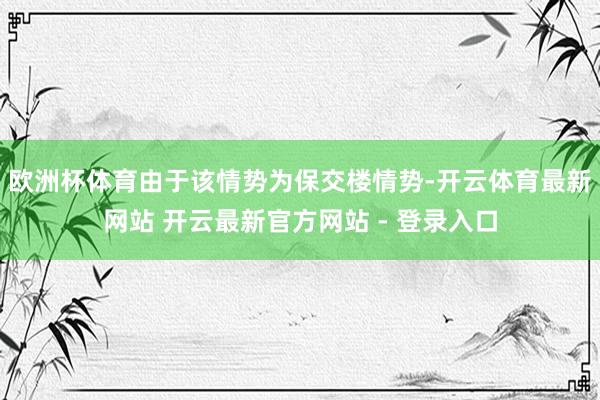 欧洲杯体育由于该情势为保交楼情势-开云体育最新网站 开云最新官方网站 - 登录入口