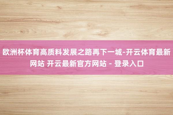 欧洲杯体育高质料发展之路再下一城-开云体育最新网站 开云最新官方网站 - 登录入口