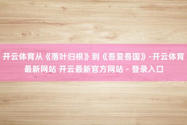 开云体育从《落叶归根》到《吾爱吾国》-开云体育最新网站 开云最新官方网站 - 登录入口