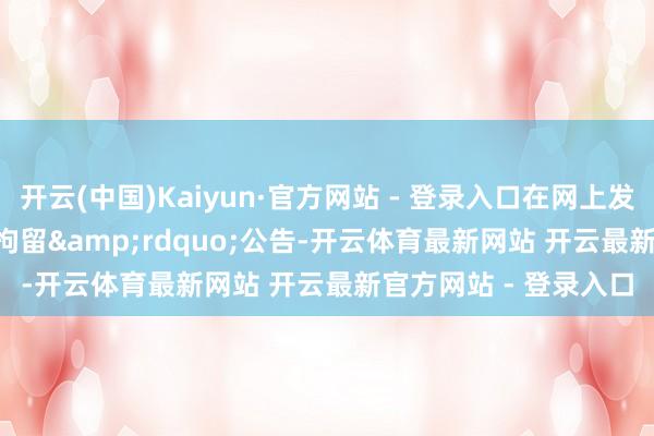 开云(中国)Kaiyun·官方网站 - 登录入口在网上发出&ldquo;预拘留&rdquo;公告-开云体育最新网站 开云最新官方网站 - 登录入口