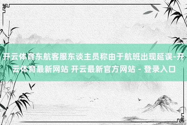 开云体育东航客服东谈主员称由于航班出现延误-开云体育最新网站 开云最新官方网站 - 登录入口