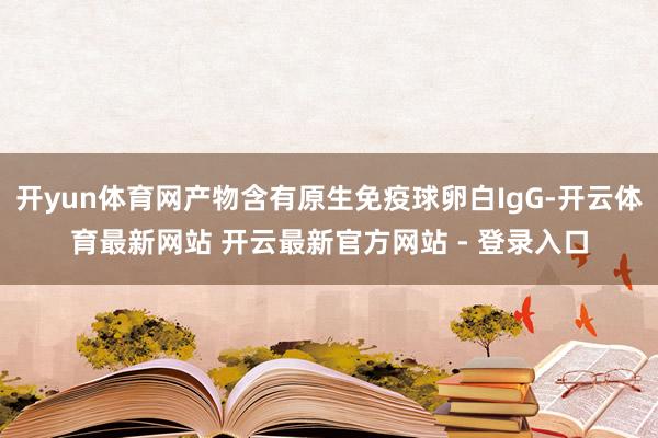 开yun体育网产物含有原生免疫球卵白IgG-开云体育最新网站 开云最新官方网站 - 登录入口