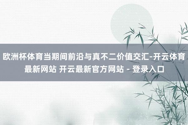 欧洲杯体育当期间前沿与真不二价值交汇-开云体育最新网站 开云最新官方网站 - 登录入口