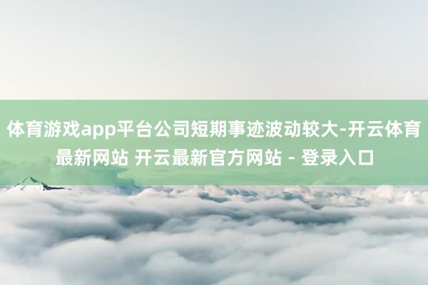 体育游戏app平台公司短期事迹波动较大-开云体育最新网站 开云最新官方网站 - 登录入口