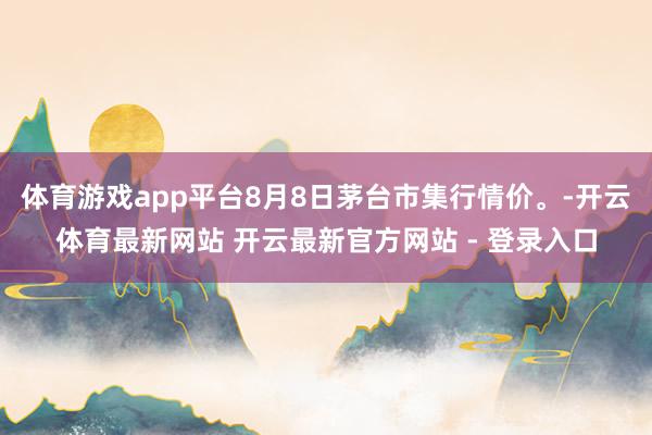 体育游戏app平台8月8日茅台市集行情价。-开云体育最新网站 开云最新官方网站 - 登录入口
