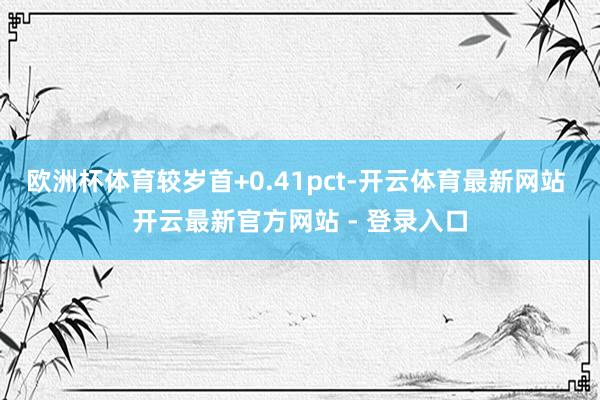 欧洲杯体育较岁首+0.41pct-开云体育最新网站 开云最新官方网站 - 登录入口